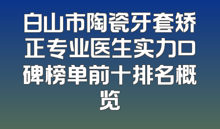 白山市陶瓷牙套矫正专业医生实力口碑榜单前十排名概览