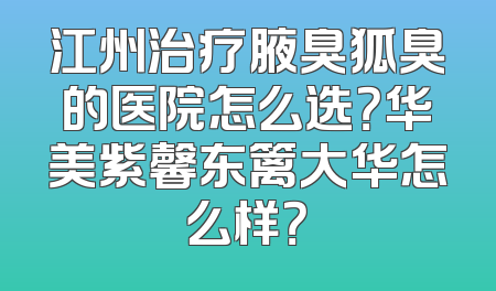 江州治疗腋臭狐臭的医院怎么选？华美紫馨东篱大华怎么样？