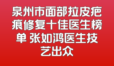 泉州市面部拉皮疤痕修复十佳医生榜单 张如鸿医生技艺出众