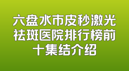 六盘水市皮秒激光祛斑医院排行榜前十集结介绍