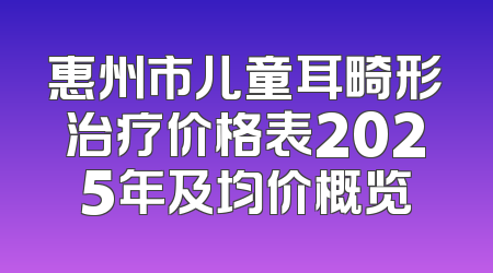 惠州市儿童耳畸形治疗价格表2025年及均价概览