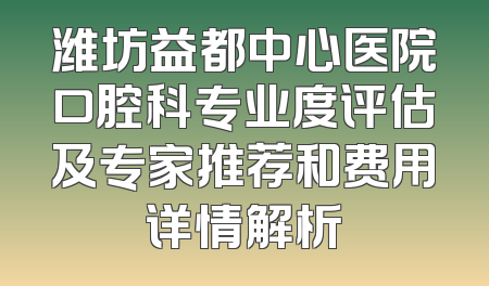 潍坊益都中心医院口腔科专业度评估及专家推荐和费用详情解析