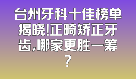 台州牙科十佳榜单揭晓！正畸矫正牙齿，哪家更胜一筹？
