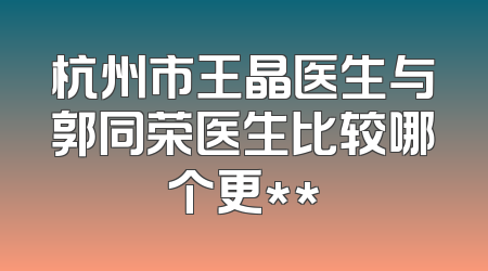 杭州市王晶医生与郭同荣医生比较哪个更**