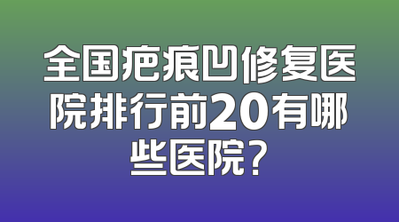 全国疤痕凹修复医院排行前20有哪些医院？