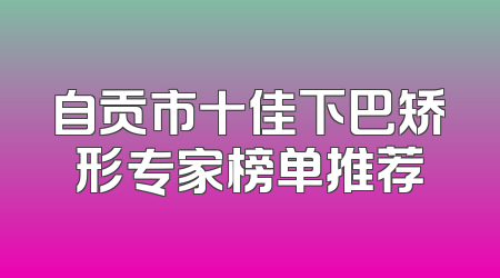 自贡市十佳下巴矫形专家榜单推荐