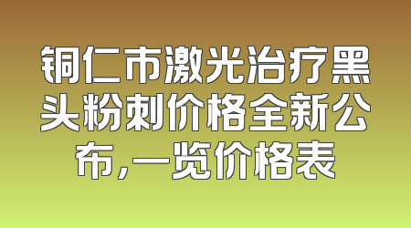 铜仁市激光治疗黑头粉刺价格全新公布，一览价格表