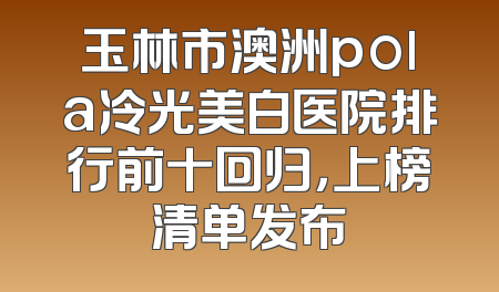 玉林市澳洲pola冷光美白医院排行前十回归，上榜清单发布
