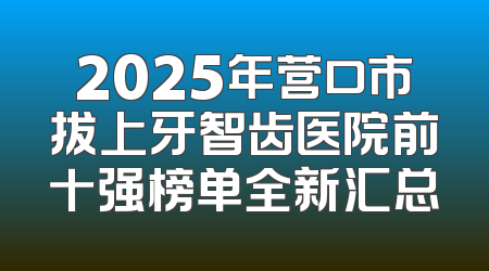 2025年营口市拔上牙智齿医院前十强榜单全新汇总