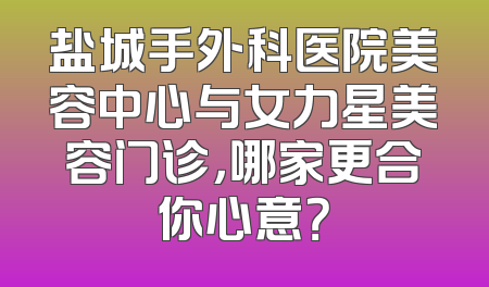 盐城手外科医院美容中心与女力星美容门诊，哪家更合你心意？
