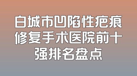 白城市凹陷性疤痕修复手术医院前十强排名盘点