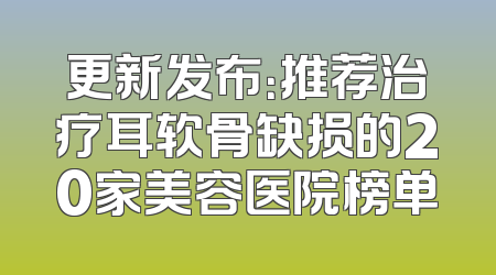 更新发布：推荐治疗耳软骨缺损的20家美容医院榜单