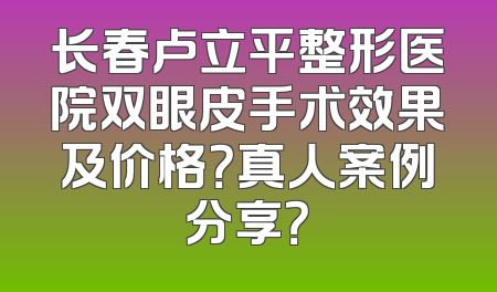 长春卢立平整形医院双眼皮手术效果及价格？真人案例分享？