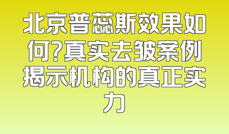 北京普蕊斯效果如何？真实去皱案例揭示机构的真正实力