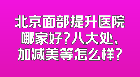 北京面部提升医院哪家好？八大处、加减美等怎么样？