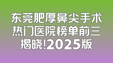 东莞肥厚鼻尖手术热门医院榜单前三揭晓！2025版