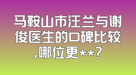 马鞍山市汪兰与谢俊医生的口碑比较，哪位更**？
