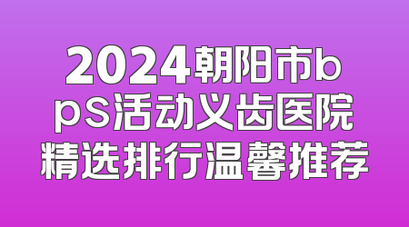 2024朝阳市bps活动义齿医院精选排行温馨推荐