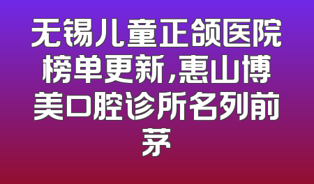 无锡儿童正颌医院榜单更新，惠山博美口腔诊所名列前茅