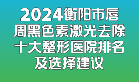 2024衡阳市唇周黑色素激光去除十大整形医院排名及选择建议