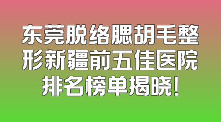 东莞脱络腮胡毛整形新疆前五佳医院排名榜单揭晓！