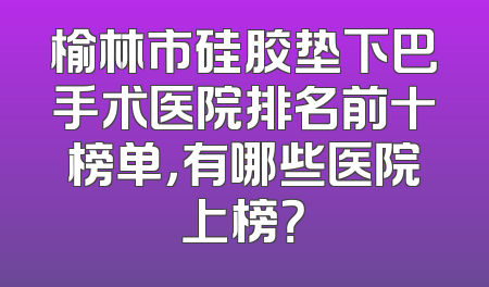 榆林市硅胶垫下巴手术医院排名前十榜单，有哪些医院上榜？