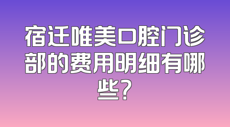 宿迁唯美口腔门诊部的费用明细有哪些？