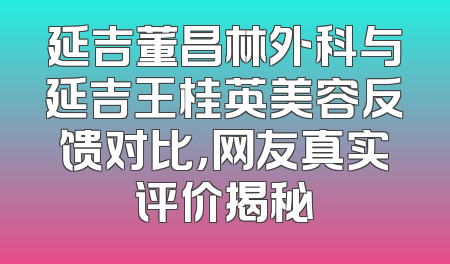 延吉董昌林外科与延吉王桂英美容反馈对比，网友真实评价揭秘