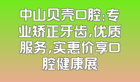 中山贝壳口腔：专业矫正牙齿，优质服务，实惠价享口腔健康展
