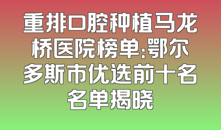 重排口腔种植马龙桥医院榜单：鄂尔多斯市优选前十名名单揭晓