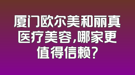 厦门欧尔美和丽真医疗美容，哪家更值得信赖？