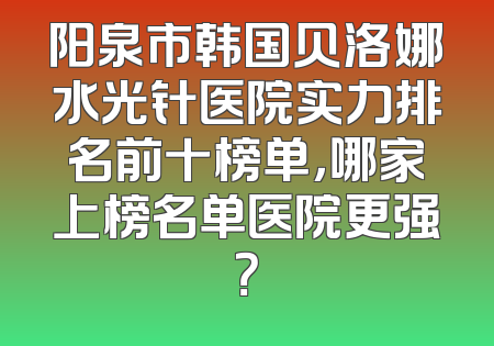 阳泉市韩国贝洛娜水光针医院实力排名前十榜单，哪家上榜名单医院更强？
