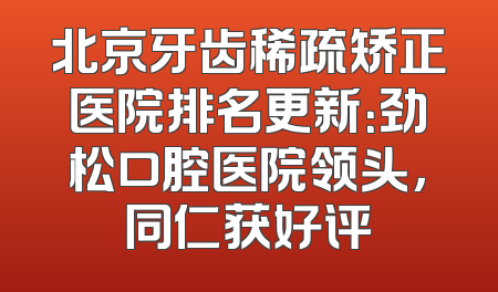 北京牙齿稀疏矫正医院排名更新：劲松口腔医院领头，同仁获好评
