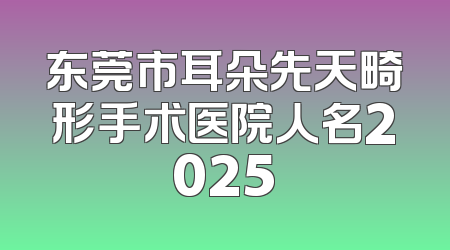东莞市耳朵先天畸形手术医院人名2025