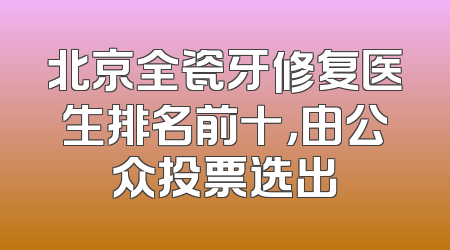 北京全瓷牙修复医生排名前十，由公众投票选出