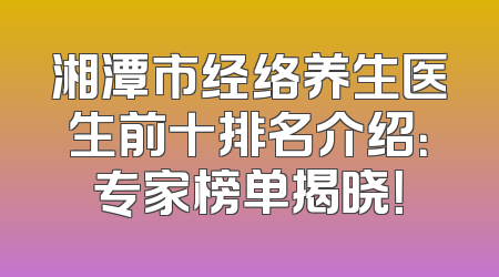 湘潭市经络养生医生前十排名介绍：专家榜单揭晓！