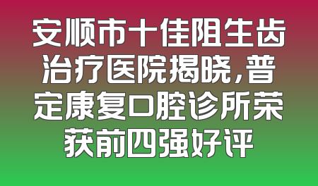 安顺市十佳阻生齿治疗医院揭晓，普定康复口腔诊所荣获前四强好评
