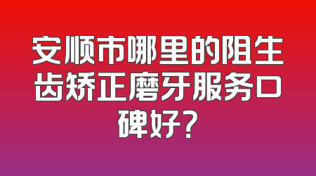 安顺市哪里的阻生齿矫正磨牙服务口碑好？