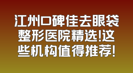 江州口碑佳去眼袋整形医院精选！这些机构值得推荐！