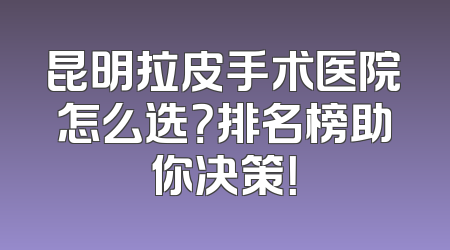 昆明拉皮手术医院怎么选？排名榜助你决策！