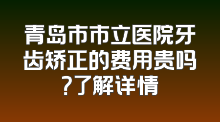 青岛市市立医院牙齿矫正的费用贵吗？了解详情