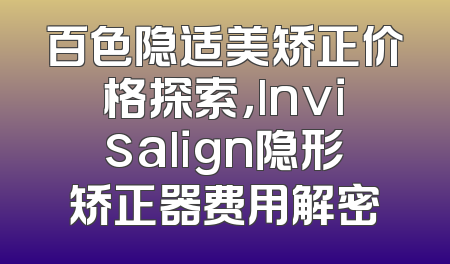 百色隐适美矫正价格探索，lnvisalign隐形矫正器费用解密