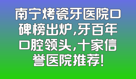 南宁烤瓷牙医院口碑榜出炉，牙百年口腔领头，十家信誉医院推荐！