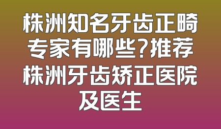 株洲知名牙齿正畸专家有哪些？推荐株洲牙齿矫正医院及医生