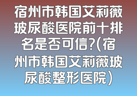 宿州市韩国艾莉薇玻尿酸医院前十排名是否可信？(宿州市韩国艾莉薇玻尿酸整形医院)