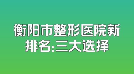 衡阳市整形医院新排名：三大选择
