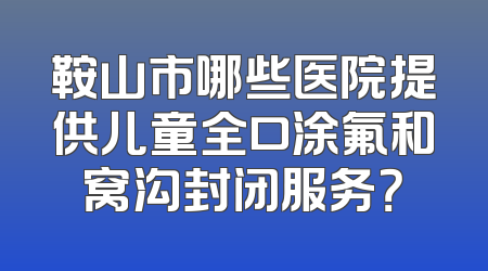 鞍山市哪些医院提供儿童全口涂氟和窝沟封闭服务？