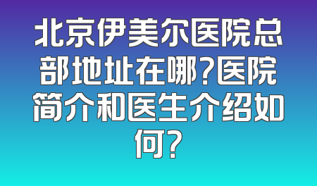 北京伊美尔医院总部地址在哪？医院简介和医生介绍如何？