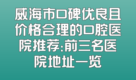 威海市口碑优良且价格合理的口腔医院推荐：前三名医院地址一览