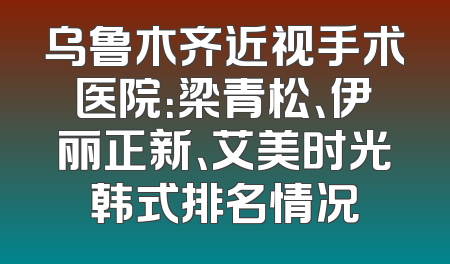 乌鲁木齐近视手术医院：梁青松、伊丽正新、艾美时光韩式排名情况